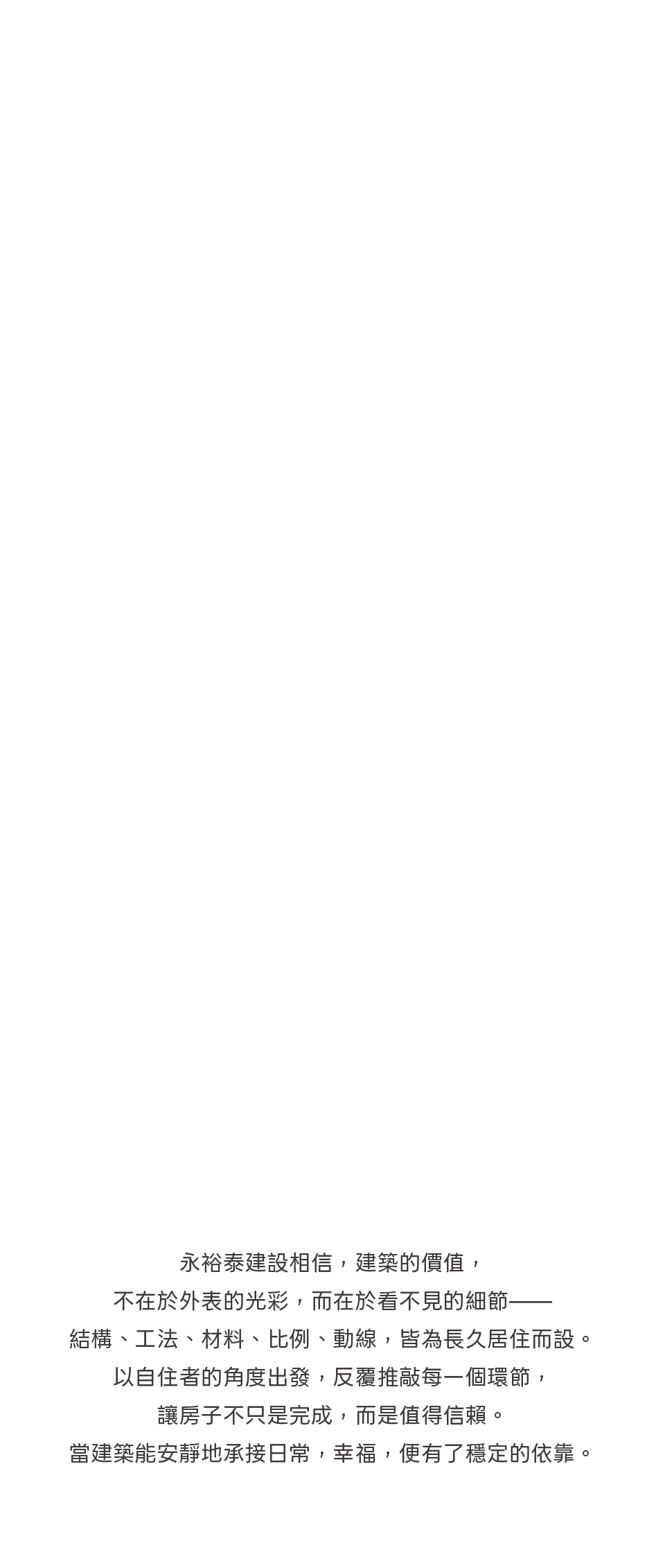 永裕泰建設相信，建築的價值，不在於外表的光彩，而在於看不見的細節——結構、工法、材料、比例、動線，皆為長久居住而設。以自住者的角度出發，反覆推敲每一個環節，讓房子不只是完成，而是值得信賴。當建築能安靜地承接日常，幸福，便有了穩定的依靠。 