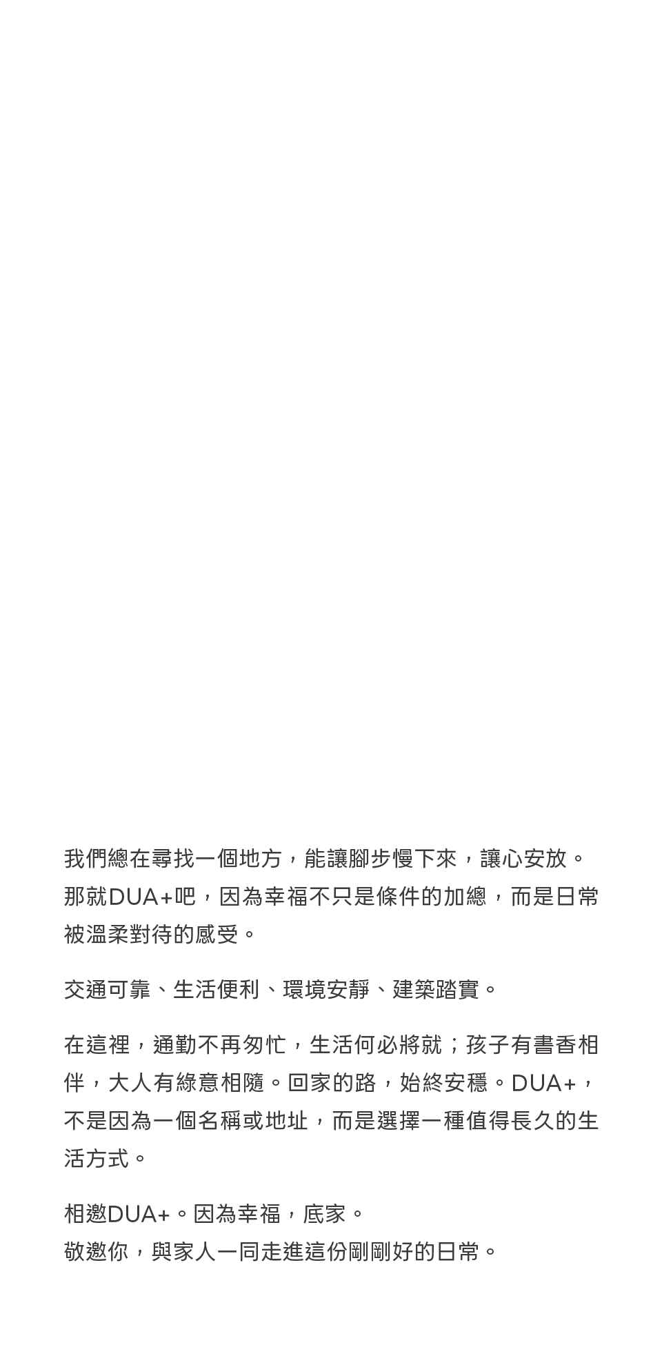 我們總在尋找一個地方，能讓腳步慢下來，讓心安放。那就DUA+吧，因為幸福不只是條件的加總，而是日常被溫柔對待的感受。交通可靠、生活便利、環境安靜、建築踏實。在這裡，通勤不再匆忙，生活何必將就；孩子有書香相伴，大人有綠意相隨。回家的路，始終安穩。DUA+，不是因為一個名稱或地址，而是選擇一種值得長久的生活方式。相邀DUA+。因為幸福，底家。敬邀你，與家人一同走進這份剛剛好的日常。 